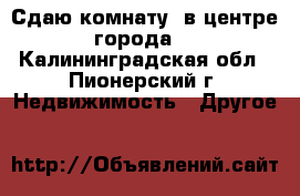 Сдаю комнату, в центре города. - Калининградская обл., Пионерский г. Недвижимость » Другое   